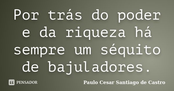 Por trás do poder e da riqueza há sempre um séquito de bajuladores.... Frase de Paulo Cesar Santiago de Castro.