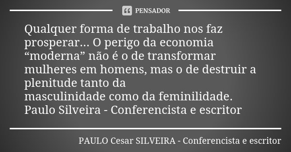 Qualquer forma de trabalho nos faz prosperar... O perigo da economia “moderna” não é o de transformar mulheres em homens, mas o de destruir a plenitude tanto da... Frase de PAULO Cesar SILVEIRA - Conferencista e escritor.