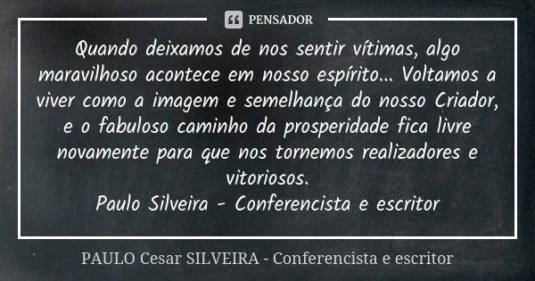 Quando deixamos de nos sentir vítimas, algo maravilhoso acontece em nosso espírito... Voltamos a viver como a imagem e semelhança do nosso Criador, e o fabuloso... Frase de PAULO Cesar SILVEIRA - Conferencista e escritor.