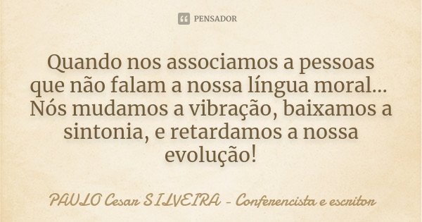 Quando nos associamos a pessoas que não falam a nossa língua moral... Nós mudamos a vibração, baixamos a sintonia, e retardamos a nossa evolução!... Frase de PAULO Cesar SILVEIRA - Conferencista e escritor.