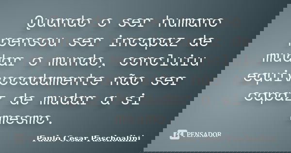 Quando o ser humano pensou ser incapaz de mudar o mundo, concluiu equivocadamente não ser capaz de mudar a si mesmo.... Frase de Paulo Cesar Paschoalini.
