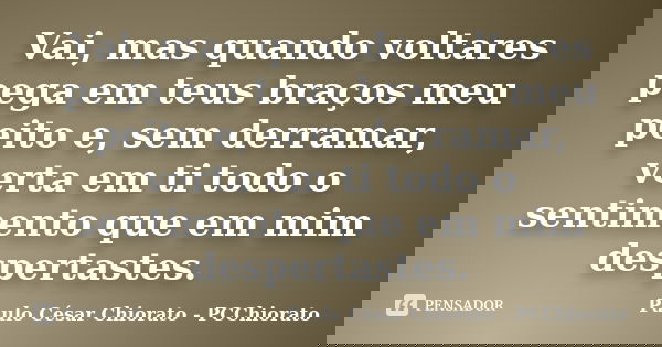 Vai, mas quando voltares pega em teus braços meu peito e, sem derramar, verta em ti todo o sentimento que em mim despertastes.... Frase de Paulo César Chiorato - PCChiorato.
