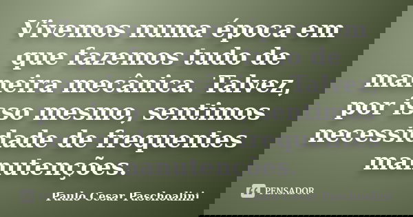 Vivemos numa época em que fazemos tudo de maneira mecânica. Talvez, por isso mesmo, sentimos necessidade de frequentes manutenções.... Frase de Paulo Cesar Paschoalini.