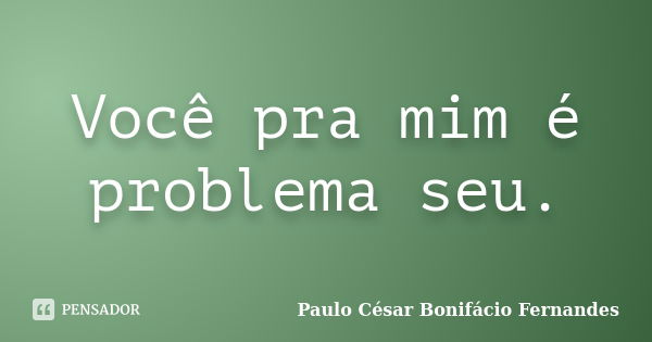 Você pra mim é problema seu.... Frase de Paulo César Bonifácio Fernandes.