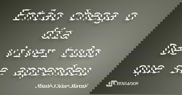 Então chega o dia De viver tudo que se aprendeu... Frase de Paulo Cézar Baruk.