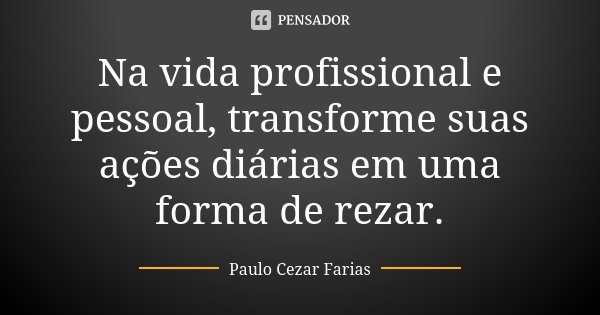 Na vida profissional e pessoal, transforme suas ações diárias em uma forma de rezar.... Frase de Paulo Cezar Farias.