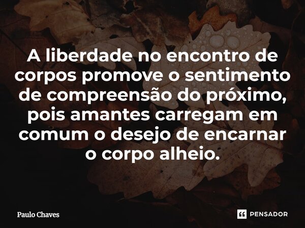 ⁠A liberdade no encontro de corpos promove o sentimento de compreensão do próximo, pois amantes carregam em comum o desejo de encarnar o corpo alheio.... Frase de Paulo Chaves.