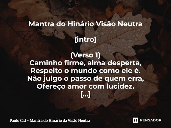 ⁠Mantra do Hinário Visão Neutra [intro] (Verso 1) Caminho firme, alma desperta, Respeito o mundo como ele é. Não julgo o passo de quem erra, Ofereço amor com lu... Frase de Paulo Cid - Mantra do Hinário da Visão Neutra.