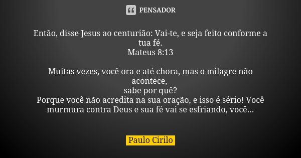 Então, disse Jesus ao centurião: Vai-te, e seja feito conforme a tua fé. Mateus 8:13 Muitas vezes, você ora e até chora, mas o milagre não acontece, sabe por qu... Frase de Paulo Cirilo.