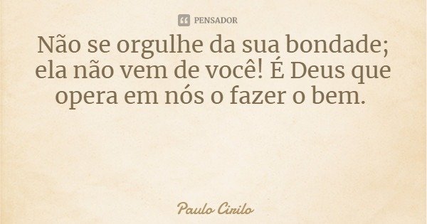 Não se orgulhe da sua bondade; ela não vem de você! É Deus que opera em nós o fazer o bem.... Frase de Paulo Cirilo.