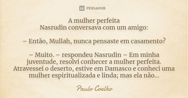 A mulher perfeita Nasrudin conversava com um amigo: – Então, Mullah, nunca pensaste em casamento? – Muito. – respondeu Nasrudin – Em minha juventude, resolvi co... Frase de Paulo Coelho.
