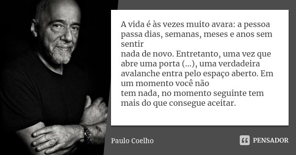 A vida é às vezes muito avara: a pessoa passa dias, semanas, meses e anos sem sentir nada de novo. Entretanto, uma vez que abre uma porta (...), uma verdadeira ... Frase de Paulo Coelho.