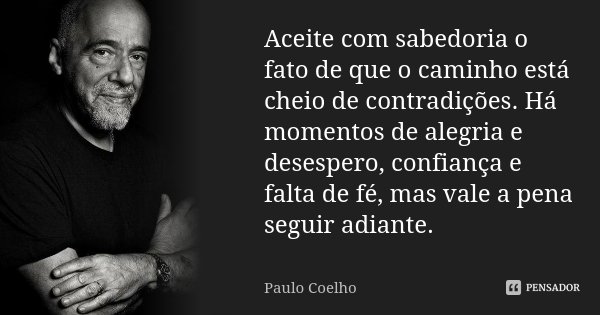 Aceite com sabedoria o fato de que o caminho está cheio de contradições. Há momentos de alegria e desespero, confiança e falta de fé, mas vale a pena seguir adi... Frase de Paulo Coelho.