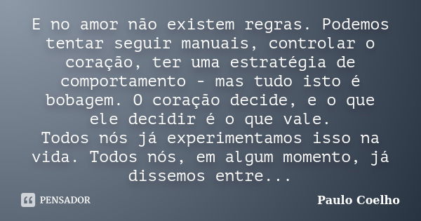 E no amor não existem regras. Podemos tentar seguir manuais, controlar o coração, ter uma estratégia de comportamento - mas tudo isto é bobagem. O coração decid... Frase de Paulo Coelho.