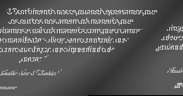 "O sofrimento nasce quando esperamos que os outros nos amem da maneira que imaginamos e não da maneira com que o amor deve se manifestar - livre, sem contr... Frase de Paulo Coelho (em O Zahir).
