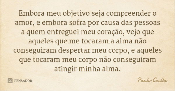 Embora meu objetivo seja compreender o amor, e embora sofra por causa das pessoas a quem entreguei meu coração, vejo que aqueles que me tocaram a alma não conse... Frase de Paulo Coelho.