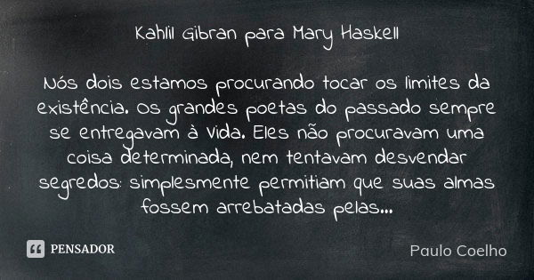 Kahlil Gibran para Mary Haskell Nós dois estamos procurando tocar os limites da existência. Os grandes poetas do passado sempre se entregavam à Vida. Eles não p... Frase de Paulo Coelho.