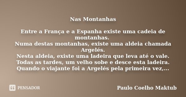 Nas Montanhas Entre a França e a Espanha existe uma cadeia de montanhas. Numa destas montanhas, existe uma aldeia chamada Argelés. Nesta aldeia, existe uma lade... Frase de Paulo Coelho - Maktub.