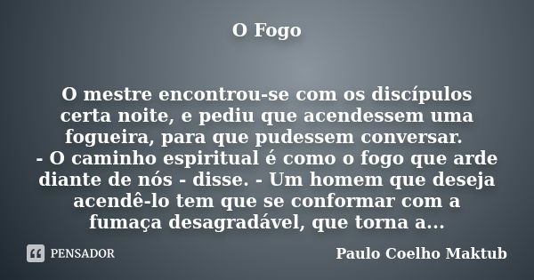 O Fogo O mestre encontrou-se com os discípulos certa noite, e pediu que acendessem uma fogueira, para que pudessem conversar. - O caminho espiritual é como o fo... Frase de Paulo Coelho - Maktub.