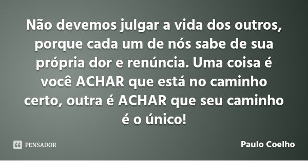 Não devemos julgar a vida dos outros, porque cada um de nós sabe de sua própria dor e renúncia. Uma coisa é você ACHAR que está no caminho certo, outra é ACHAR ... Frase de Paulo Coelho.