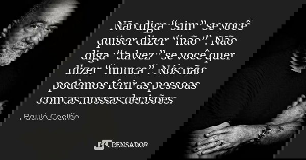Não diga “sim” se você quiser dizer “não”. Não diga “talvez” se você quer dizer “nunca”. Nós não podemos ferir as pessoas com as nossas decisões.... Frase de Paulo Coelho.
