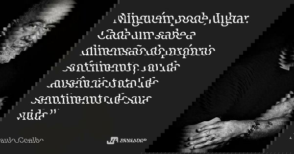 Ninguém pode Julgar. Cada um sabe a dimensão do próprio sofrimento, ou da ausência total de sentimento de sua vida”... Frase de Paulo Coelho.