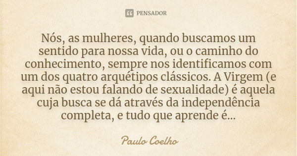 Nós, as mulheres, quando buscamos um sentido para nossa vida, ou o caminho do conhecimento, sempre nos identificamos com um dos quatro arquétipos clássicos. A V... Frase de Paulo Coelho.