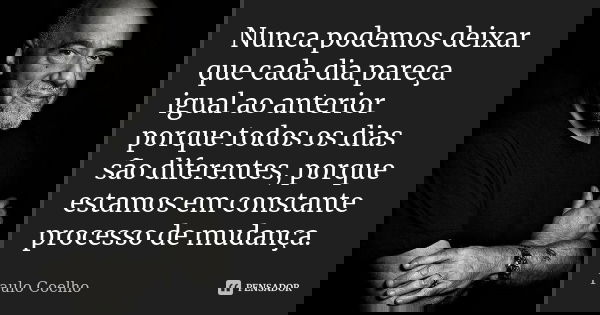 Nunca podemos deixar que cada dia pareça igual ao anterior porque todos os dias são diferentes, porque estamos em constante processo de mudança.... Frase de Paulo Coelho.