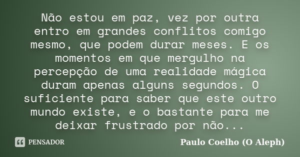 Não estou em paz, vez por outra entro em grandes conflitos comigo mesmo, que podem durar meses. E os momentos em que mergulho na percepção de uma realidade mági... Frase de Paulo Coelho - O Aleph.