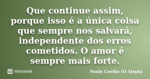 Que continue assim, porque isso é a única coisa que sempre nos salvará, independente dos erros cometidos. O amor é sempre mais forte.... Frase de Paulo Coelho - O Aleph.