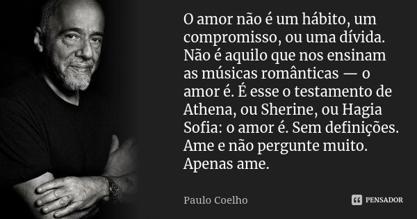 O amor não é um hábito, um compromisso, ou uma dívida. Não é aquilo que nos ensinam as músicas românticas — o amor é. É esse o testamento de Athena, ou Sherine,... Frase de Paulo Coelho.