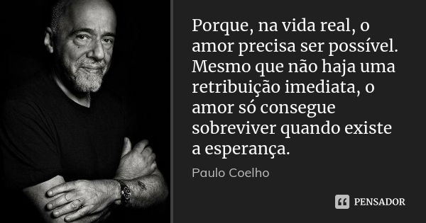 Porque, na vida real, o amor precisa ser possível. Mesmo que não haja uma retribuição imediata, o amor só consegue sobreviver quando existe a esperança.... Frase de Paulo Coelho.