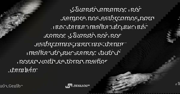 Quando amamos, nós sempre nos esforçamos para nos tornar melhor do que nós somos. Quando nós nos esforçamos para nos tornar melhor do que somos, tudo à nossa vo... Frase de Paulo Coelho.