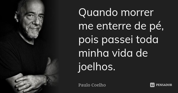 Quando morrer me enterre de pé, pois passei toda minha vida de joelhos.... Frase de Paulo Coelho.