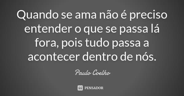 Quando se ama não é preciso entender o que se passa lá fora, pois tudo passa a acontecer dentro de nós.... Frase de Paulo Coelho.