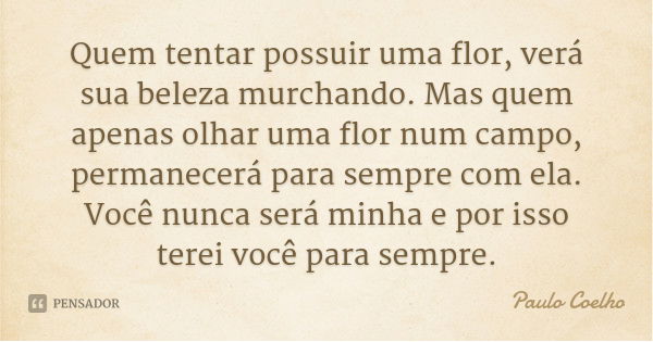 Quem tentar possuir uma flor, verá sua beleza murchando. Mas quem apenas olhar uma flor num campo, permanecerá para sempre com ela. Você nunca será minha e por ... Frase de Paulo Coelho.