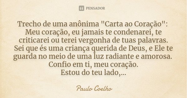Trecho de uma anônima "Carta ao Coração": Meu coração, eu jamais te condenarei, te criticarei ou terei vergonha de tuas palavras. Sei que és uma crian... Frase de Paulo Coelho.
