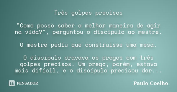 Três golpes precisos "Como posso saber a melhor maneira de agir na vida?", perguntou o discípulo ao mestre. O mestre pediu que construísse uma mesa. O... Frase de Paulo Coelho.