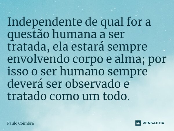 Independente de qual for a questão humana a ser tratada, ela estará sempre envolvendo corpo e alma; por isso o ser humano sempre deverá ser observado e tratado ... Frase de Paulo Coimbra.