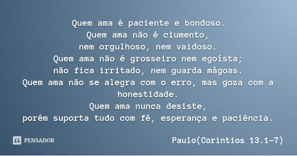 Quem ama é paciente e bondoso.
Quem ama não é ciumento,
nem orgulhoso, nem vaidoso.
Quem ama não é grosseiro nem egoísta;
não fica irritado, nem guarda mágoas.
... Frase de Paulo(Corintios 13.1-7).