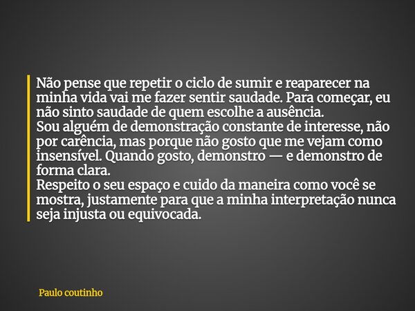 Não pense que repetir o ciclo de sumir e reaparecer na minha vida vai me fazer sentir saudade. Para começar, eu não sinto saudade de quem escolhe a ausência. So... Frase de Paulo coutinho.