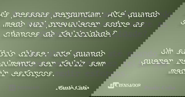 As pessoas perguntam: Até quando o medo vai prevalecer sobre as chances da felicidade? Um sábio disse: até quando querer realmente ser feliz sem medir esforços.... Frase de Paulo Cuba.