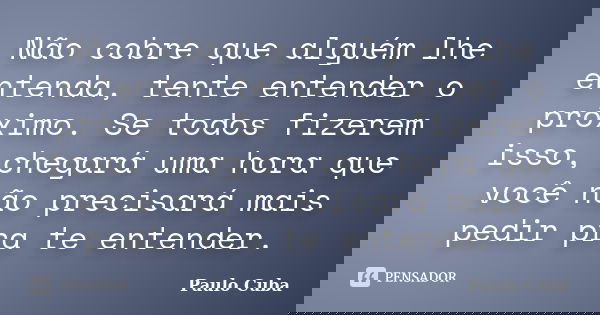Não cobre que alguém lhe entenda, tente entender o próximo. Se todos fizerem isso, chegará uma hora que você não precisará mais pedir pra te entender.... Frase de Paulo Cuba.