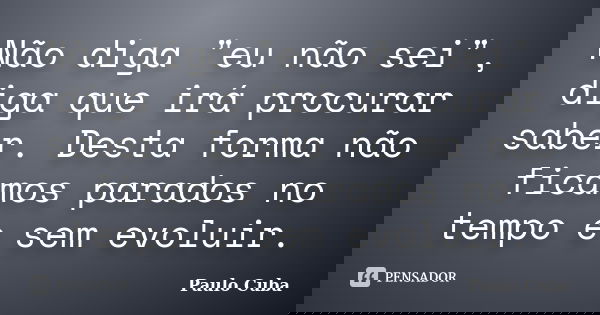 Não diga "eu não sei", diga que irá procurar saber. Desta forma não ficamos parados no tempo e sem evoluir.... Frase de Paulo Cuba.