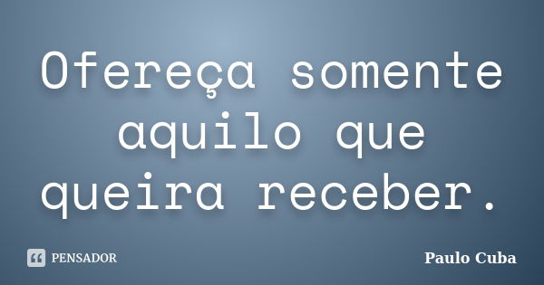 Ofereça somente aquilo que queira receber.... Frase de Paulo Cuba.