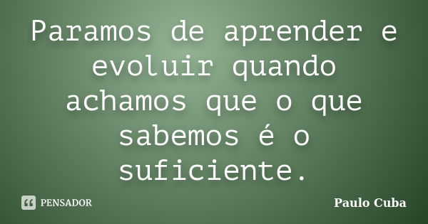 Paramos de aprender e evoluir quando achamos que o que sabemos é o suficiente.... Frase de Paulo Cuba.