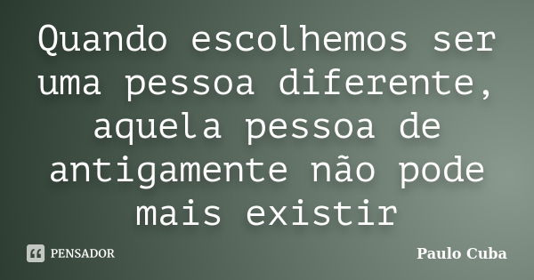 Quando escolhemos ser uma pessoa diferente, aquela pessoa de antigamente não pode mais existir... Frase de Paulo Cuba.