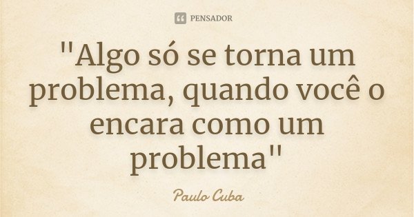 "Algo só se torna um problema, quando você o encara como um problema"... Frase de Paulo Cuba.