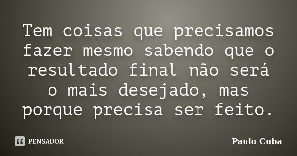 Tem coisas que precisamos fazer mesmo sabendo que o resultado final não será o mais desejado, mas porque precisa ser feito.... Frase de Paulo Cuba.