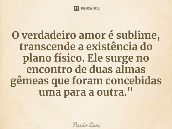 ⁠O verdadeiro amor é sublime, transcende a existência do plano físico. Ele surge no encontro de duas almas gêmeas que foram concebidas uma para a outra."... Frase de Paulo Curi.